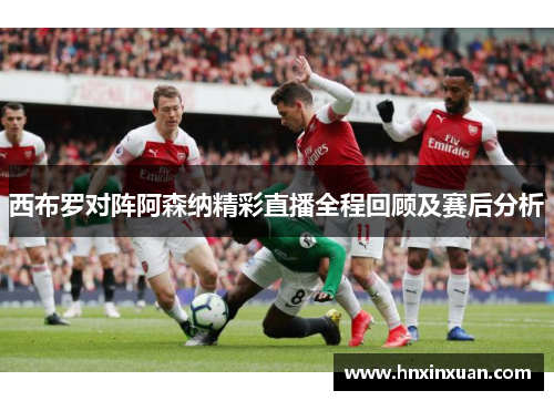 西布罗对阵阿森纳精彩直播全程回顾及赛后分析