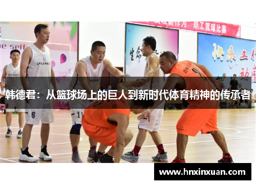 韩德君：从篮球场上的巨人到新时代体育精神的传承者