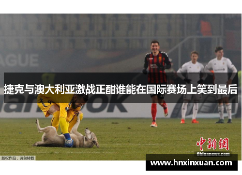 捷克与澳大利亚激战正酣谁能在国际赛场上笑到最后